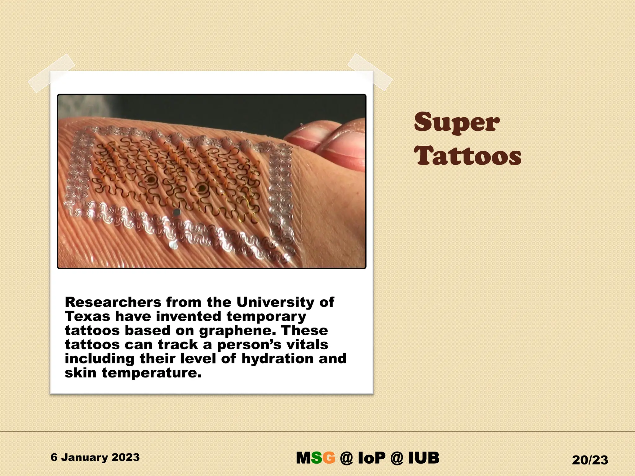 Super
Tattoos
6 January 2023 20/23
Researchers from the University of
Texas have invented temporary
tattoos based on graphene. These
tattoos can track a person’s vitals
including their level of hydration and
skin temperature.
MSG @ IoP @ IUB
 