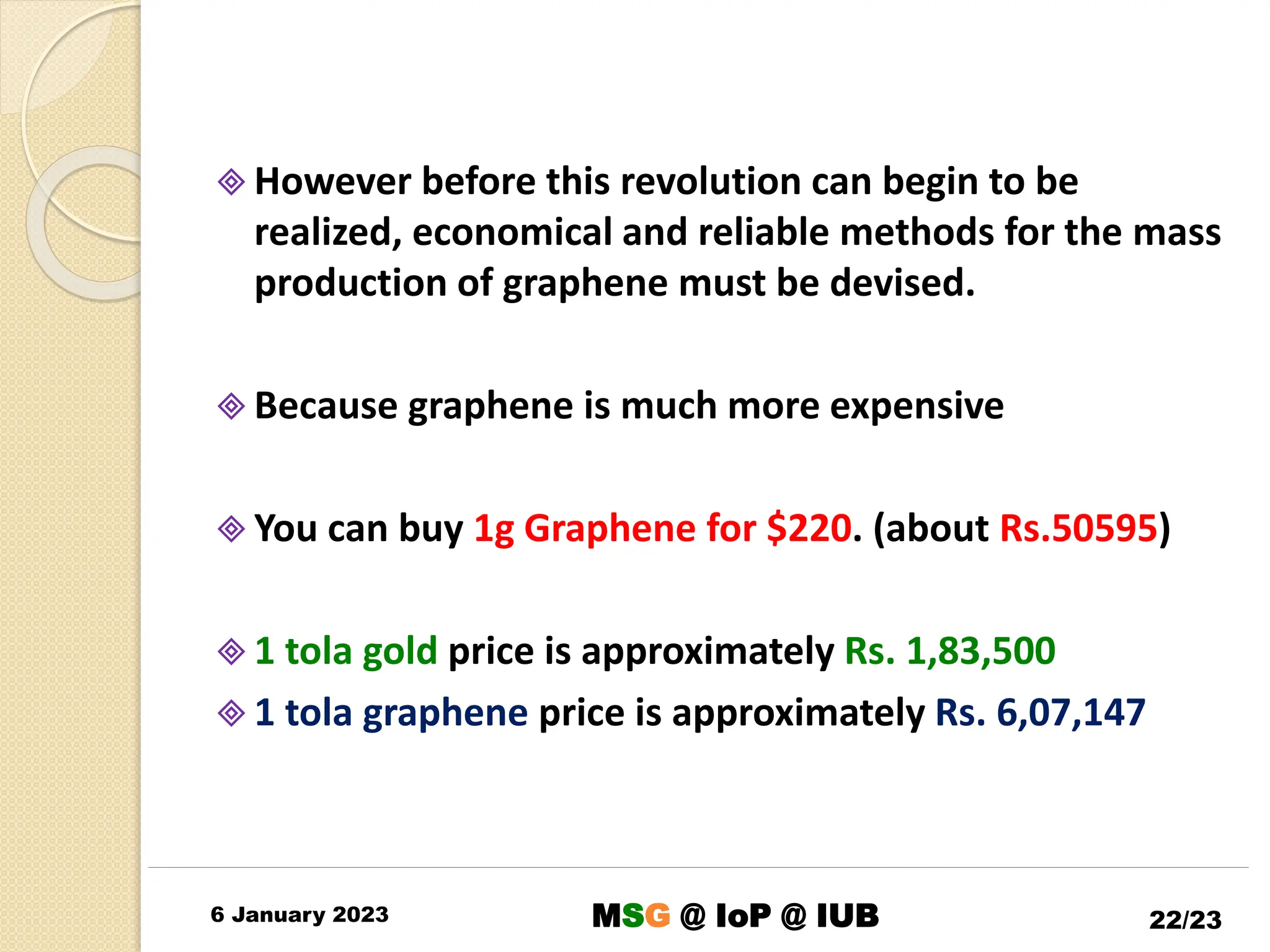  However before this revolution can begin to be
realized, economical and reliable methods for the mass
production of graphene must be devised.
 Because graphene is much more expensive
 You can buy 1g Graphene for $220. (about Rs.50595)
 1 tola gold price is approximately Rs. 1,83,500
 1 tola graphene price is approximately Rs. 6,07,147
6 January 2023 22/23
MSG @ IoP @ IUB
 