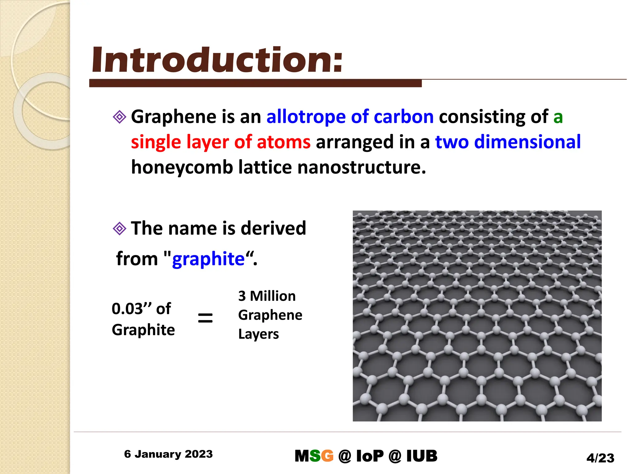 6 January 2023 4/23
 Graphene is an allotrope of carbon consisting of a
single layer of atoms arranged in a two dimensional
honeycomb lattice nanostructure.
 The name is derived
from "graphite“.
Introduction:
0.03’’ of
Graphite
3 Million
Graphene
Layers
=
MSG @ IoP @ IUB
 