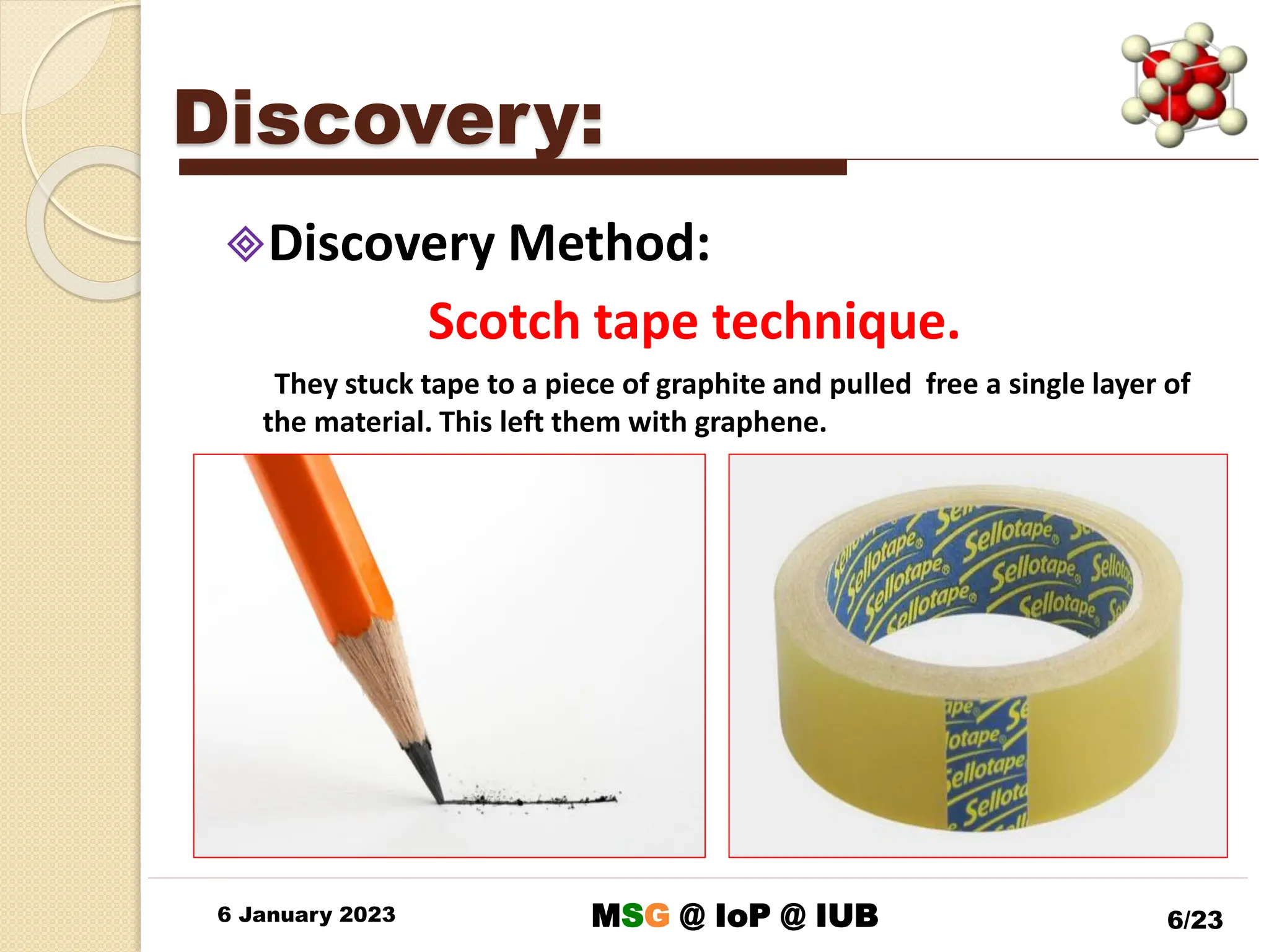 Discovery:
Discovery Method:
Scotch tape technique.
They stuck tape to a piece of graphite and pulled free a single layer of
the material. This left them with graphene.
6 January 2023 6/23
MSG @ IoP @ IUB
 