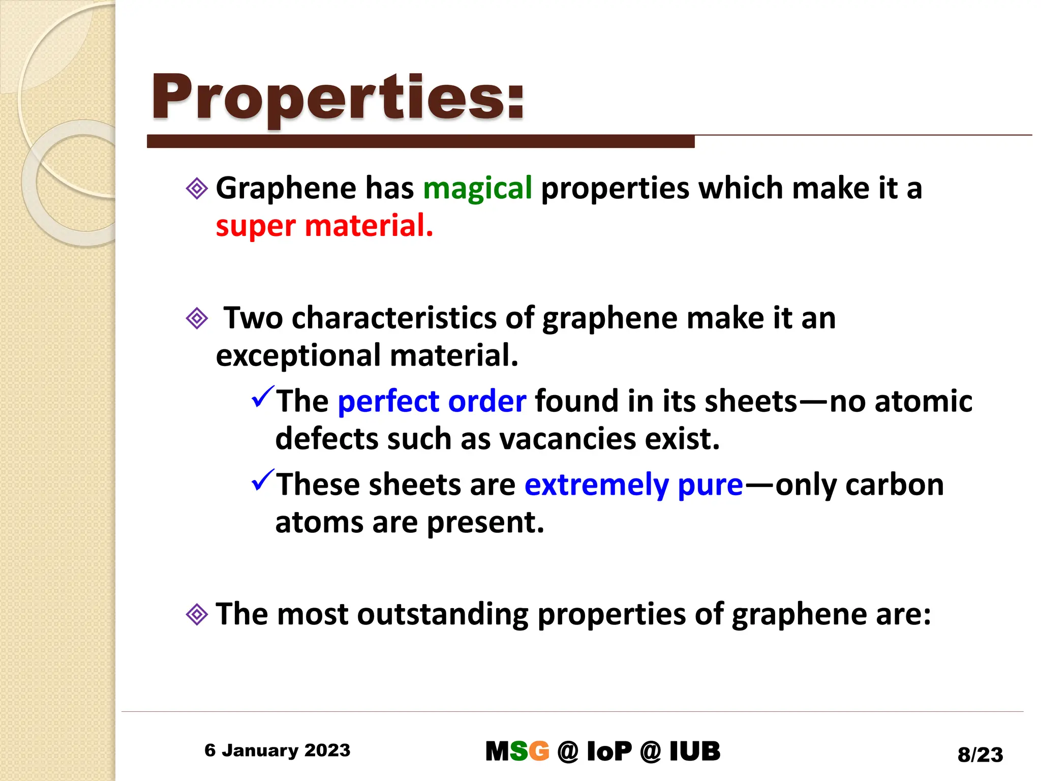 Properties:
 Graphene has magical properties which make it a
super material.
 Two characteristics of graphene make it an
exceptional material.
The perfect order found in its sheets—no atomic
defects such as vacancies exist.
These sheets are extremely pure—only carbon
atoms are present.
 The most outstanding properties of graphene are:
6 January 2023 8/23
MSG @ IoP @ IUB
 