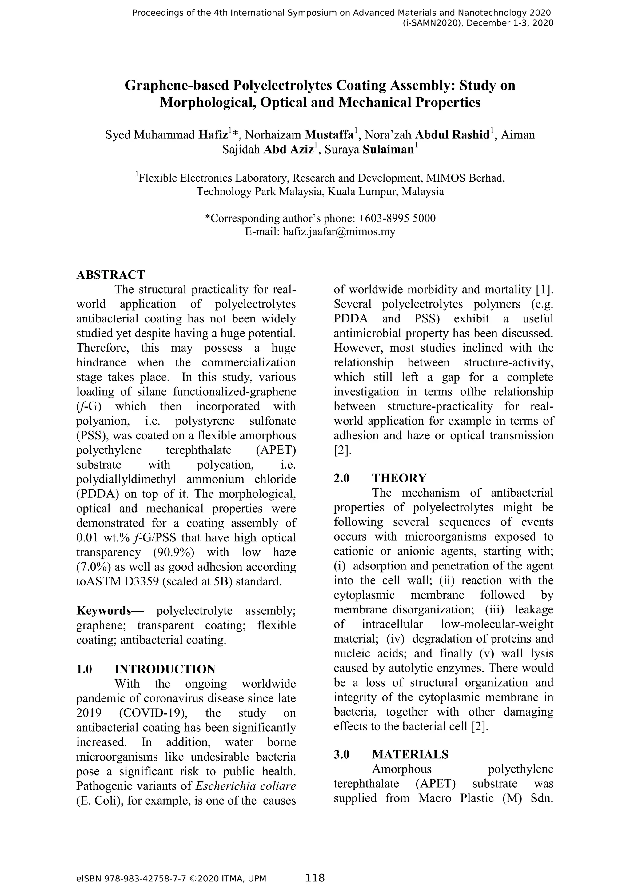 Graphene-based Polyelectrolytes Coating Assembly: Study on
Morphological, Optical and Mechanical Properties
Syed Muhammad Hafiz1
*, Norhaizam Mustaffa1
, Nora’zah Abdul Rashid1
, Aiman
Sajidah Abd Aziz1
, Suraya Sulaiman1
1
Flexible Electronics Laboratory, Research and Development, MIMOS Berhad,
Technology Park Malaysia, Kuala Lumpur, Malaysia
*Corresponding author’s phone: +603-8995 5000
E-mail: hafiz.jaafar@mimos.my
ABSTRACT
The structural practicality for real-
world application of polyelectrolytes
antibacterial coating has not been widely
studied yet despite having a huge potential.
Therefore, this may possess a huge
hindrance when the commercialization
stage takes place. In this study, various
loading of silane functionalized-graphene
(f-G) which then incorporated with
polyanion, i.e. polystyrene sulfonate
(PSS), was coated on a flexible amorphous
polyethylene terephthalate (APET)
substrate with polycation, i.e.
polydiallyldimethyl ammonium chloride
(PDDA) on top of it. The morphological,
optical and mechanical properties were
demonstrated for a coating assembly of
0.01 wt.% f-G/PSS that have high optical
transparency (90.9%) with low haze
(7.0%) as well as good adhesion according
toASTM D3359 (scaled at 5B) standard.
Keywords— polyelectrolyte assembly;
graphene; transparent coating; flexible
coating; antibacterial coating.
1.0 INTRODUCTION
With the ongoing worldwide
pandemic of coronavirus disease since late
2019 (COVID-19), the study on
antibacterial coating has been significantly
increased. In addition, water borne
microorganisms like undesirable bacteria
pose a significant risk to public health.
Pathogenic variants of Escherichia coliare
(E. Coli), for example, is one of the causes
of worldwide morbidity and mortality [1].
Several polyelectrolytes polymers (e.g.
PDDA and PSS) exhibit a useful
antimicrobial property has been discussed.
However, most studies inclined with the
relationship between structure-activity,
which still left a gap for a complete
investigation in terms ofthe relationship
between structure-practicality for real-
world application for example in terms of
adhesion and haze or optical transmission
[2].
2.0 THEORY
The mechanism of antibacterial
properties of polyelectrolytes might be
following several sequences of events
occurs with microorganisms exposed to
cationic or anionic agents, starting with;
(i) adsorption and penetration of the agent
into the cell wall; (ii) reaction with the
cytoplasmic membrane followed by
membrane disorganization; (iii) leakage
of intracellular low-molecular-weight
material; (iv) degradation of proteins and
nucleic acids; and finally (v) wall lysis
caused by autolytic enzymes. There would
be a loss of structural organization and
integrity of the cytoplasmic membrane in
bacteria, together with other damaging
effects to the bacterial cell [2].
3.0 MATERIALS
Amorphous polyethylene
terephthalate (APET) substrate was
supplied from Macro Plastic (M) Sdn.
Proceedings of the 4th International Symposium on Advanced Materials and Nanotechnology 2020
(i-SAMN2020), December 1-3, 2020
eISBN 978-983-42758-7-7 ©2020 ITMA, UPM 118
 
