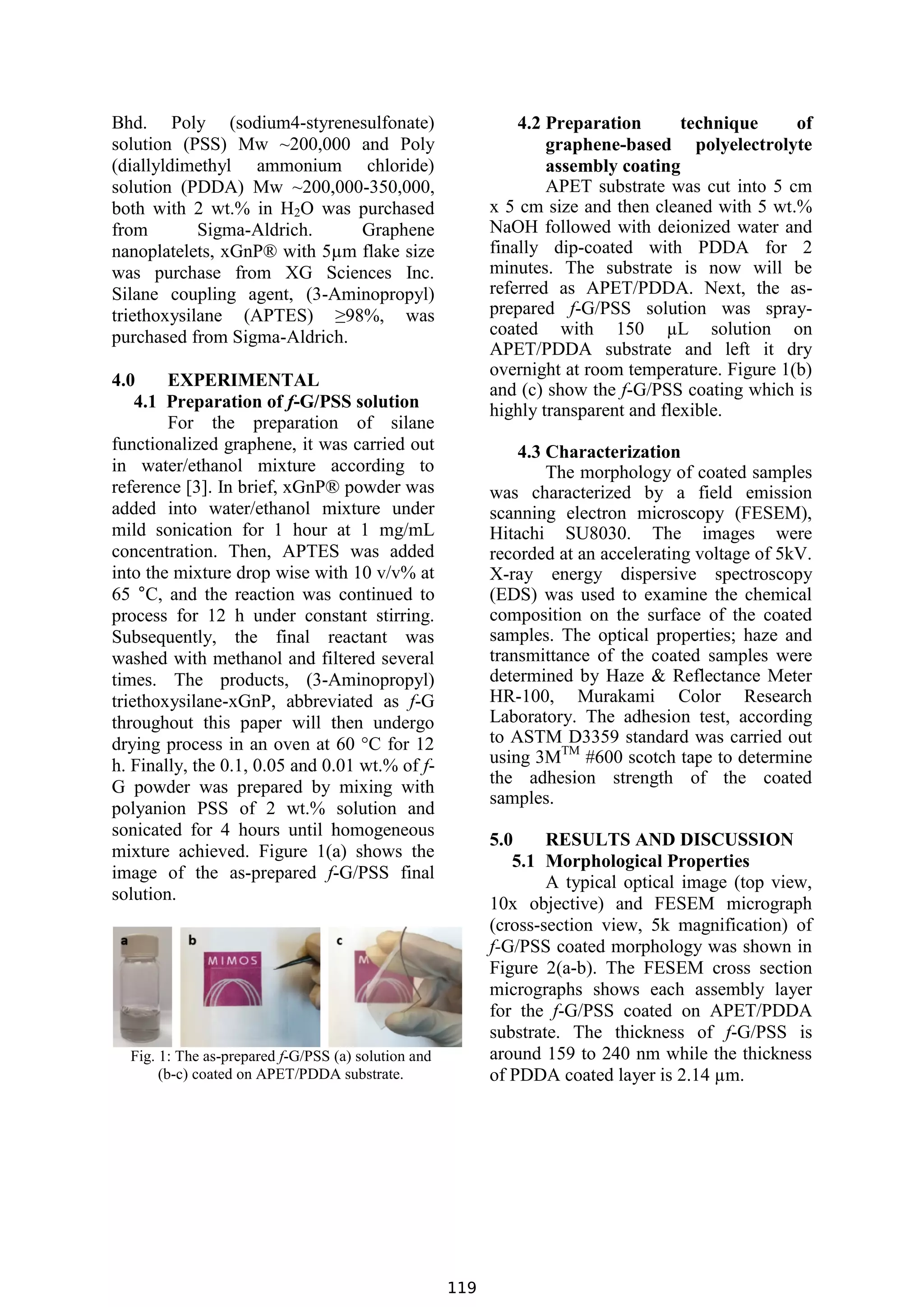 Bhd. Poly (sodium4-styrenesulfonate)
solution (PSS) Mw ~200,000 and Poly
(diallyldimethyl ammonium chloride)
solution (PDDA) Mw ~200,000-350,000,
both with 2 wt.% in H2O was purchased
from Sigma-Aldrich. Graphene
nanoplatelets, xGnP® with 5µm flake size
was purchase from XG Sciences Inc.
Silane coupling agent, (3-Aminopropyl)
triethoxysilane (APTES) ≥98%, was
purchased from Sigma-Aldrich.
4.0 EXPERIMENTAL
4.1 Preparation of f-G/PSS solution
For the preparation of silane
functionalized graphene, it was carried out
in water/ethanol mixture according to
reference [3]. In brief, xGnP® powder was
added into water/ethanol mixture under
mild sonication for 1 hour at 1 mg/mL
concentration. Then, APTES was added
into the mixture drop wise with 10 v/v% at
65 °C, and the reaction was continued to
process for 12 h under constant stirring.
Subsequently, the final reactant was
washed with methanol and filtered several
times. The products, (3-Aminopropyl)
triethoxysilane-xGnP, abbreviated as f-G
throughout this paper will then undergo
drying process in an oven at 60 °C for 12
h. Finally, the 0.1, 0.05 and 0.01 wt.% of f-
G powder was prepared by mixing with
polyanion PSS of 2 wt.% solution and
sonicated for 4 hours until homogeneous
mixture achieved. Figure 1(a) shows the
image of the as-prepared f-G/PSS final
solution.
Fig. 1: The as-prepared f-G/PSS (a) solution and
(b-c) coated on APET/PDDA substrate.
4.2 Preparation technique of
graphene-based polyelectrolyte
assembly coating
APET substrate was cut into 5 cm
x 5 cm size and then cleaned with 5 wt.%
NaOH followed with deionized water and
finally dip-coated with PDDA for 2
minutes. The substrate is now will be
referred as APET/PDDA. Next, the as-
prepared f-G/PSS solution was spray-
coated with 150 µL solution on
APET/PDDA substrate and left it dry
overnight at room temperature. Figure 1(b)
and (c) show the f-G/PSS coating which is
highly transparent and flexible.
4.3 Characterization
The morphology of coated samples
was characterized by a field emission
scanning electron microscopy (FESEM),
Hitachi SU8030. The images were
recorded at an accelerating voltage of 5kV.
X-ray energy dispersive spectroscopy
(EDS) was used to examine the chemical
composition on the surface of the coated
samples. The optical properties; haze and
transmittance of the coated samples were
determined by Haze & Reflectance Meter
HR-100, Murakami Color Research
Laboratory. The adhesion test, according
to ASTM D3359 standard was carried out
using 3MTM
#600 scotch tape to determine
the adhesion strength of the coated
samples.
5.0 RESULTS AND DISCUSSION
5.1 Morphological Properties
A typical optical image (top view,
10x objective) and FESEM micrograph
(cross-section view, 5k magnification) of
f-G/PSS coated morphology was shown in
Figure 2(a-b). The FESEM cross section
micrographs shows each assembly layer
for the f-G/PSS coated on APET/PDDA
substrate. The thickness of f-G/PSS is
around 159 to 240 nm while the thickness
of PDDA coated layer is 2.14 µm.
Bhd. Poly (sodium4-styrenesulfonate)
solution (PSS) Mw ~200,000 and Poly
(diallyldimethyl ammonium chloride)
solution (PDDA) Mw ~200,000-350,000,
both with 2 wt.% in H2O was purchased
from Sigma-Aldrich. Graphene
nanoplatelets, xGnP® with 5µm flake size
was purchase from XG Sciences Inc.
Silane coupling agent, (3-Aminopropyl)
triethoxysilane (APTES) ≥98%, was
purchased from Sigma-Aldrich.
4.0 EXPERIMENTAL
4.1 Preparation of f-G/PSS solution
For the preparation of silane
functionalized graphene, it was carried out
in water/ethanol mixture according to
reference [3]. In brief, xGnP® powder was
added into water/ethanol mixture under
mild sonication for 1 hour at 1 mg/mL
concentration. Then, APTES was added
into the mixture drop wise with 10 v/v% at
65 °C, and the reaction was continued to
process for 12 h under constant stirring.
Subsequently, the final reactant was
washed with methanol and filtered several
times. The products, (3-Aminopropyl)
triethoxysilane-xGnP, abbreviated as f-G
throughout this paper will then undergo
drying process in an oven at 60 °C for 12
h. Finally, the 0.1, 0.05 and 0.01 wt.% of f-
G powder was prepared by mixing with
polyanion PSS of 2 wt.% solution and
sonicated for 4 hours until homogeneous
mixture achieved. Figure 1(a) shows the
image of the as-prepared f-G/PSS final
solution.
Fig. 1: The as-prepared f-G/PSS (a) solution and
(b-c) coated on APET/PDDA substrate.
4.2 Preparation technique of
graphene-based polyelectrolyte
assembly coating
APET substrate was cut into 5 cm
x 5 cm size and then cleaned with 5 wt.%
NaOH followed with deionized water and
finally dip-coated with PDDA for 2
minutes. The substrate is now will be
referred as APET/PDDA. Next, the as-
prepared f-G/PSS solution was spray-
coated with 150 µL solution on
APET/PDDA substrate and left it dry
overnight at room temperature. Figure 1(b)
and (c) show the f-G/PSS coating which is
highly transparent and flexible.
4.3 Characterization
The morphology of coated samples
was characterized by a field emission
scanning electron microscopy (FESEM),
Hitachi SU8030. The images were
recorded at an accelerating voltage of 5kV.
X-ray energy dispersive spectroscopy
(EDS) was used to examine the chemical
composition on the surface of the coated
samples. The optical properties; haze and
transmittance of the coated samples were
determined by Haze & Reflectance Meter
HR-100, Murakami Color Research
Laboratory. The adhesion test, according
to ASTM D3359 standard was carried out
using 3MTM
#600 scotch tape to determine
the adhesion strength of the coated
samples.
5.0 RESULTS AND DISCUSSION
5.1 Morphological Properties
A typical optical image (top view,
10x objective) and FESEM micrograph
(cross-section view, 5k magnification) of
f-G/PSS coated morphology was shown in
Figure 2(a-b). The FESEM cross section
micrographs shows each assembly layer
for the f-G/PSS coated on APET/PDDA
substrate. The thickness of f-G/PSS is
around 159 to 240 nm while the thickness
of PDDA coated layer is 2.14 µm.
Bhd. Poly (sodium4-styrenesulfonate)
solution (PSS) Mw ~200,000 and Poly
(diallyldimethyl ammonium chloride)
solution (PDDA) Mw ~200,000-350,000,
both with 2 wt.% in H2O was purchased
from Sigma-Aldrich. Graphene
nanoplatelets, xGnP® with 5µm flake size
was purchase from XG Sciences Inc.
Silane coupling agent, (3-Aminopropyl)
triethoxysilane (APTES) ≥98%, was
purchased from Sigma-Aldrich.
4.0 EXPERIMENTAL
4.1 Preparation of f-G/PSS solution
For the preparation of silane
functionalized graphene, it was carried out
in water/ethanol mixture according to
reference [3]. In brief, xGnP® powder was
added into water/ethanol mixture under
mild sonication for 1 hour at 1 mg/mL
concentration. Then, APTES was added
into the mixture drop wise with 10 v/v% at
65 °C, and the reaction was continued to
process for 12 h under constant stirring.
Subsequently, the final reactant was
washed with methanol and filtered several
times. The products, (3-Aminopropyl)
triethoxysilane-xGnP, abbreviated as f-G
throughout this paper will then undergo
drying process in an oven at 60 °C for 12
h. Finally, the 0.1, 0.05 and 0.01 wt.% of f-
G powder was prepared by mixing with
polyanion PSS of 2 wt.% solution and
sonicated for 4 hours until homogeneous
mixture achieved. Figure 1(a) shows the
image of the as-prepared f-G/PSS final
solution.
Fig. 1: The as-prepared f-G/PSS (a) solution and
(b-c) coated on APET/PDDA substrate.
4.2 Preparation technique of
graphene-based polyelectrolyte
assembly coating
APET substrate was cut into 5 cm
x 5 cm size and then cleaned with 5 wt.%
NaOH followed with deionized water and
finally dip-coated with PDDA for 2
minutes. The substrate is now will be
referred as APET/PDDA. Next, the as-
prepared f-G/PSS solution was spray-
coated with 150 µL solution on
APET/PDDA substrate and left it dry
overnight at room temperature. Figure 1(b)
and (c) show the f-G/PSS coating which is
highly transparent and flexible.
4.3 Characterization
The morphology of coated samples
was characterized by a field emission
scanning electron microscopy (FESEM),
Hitachi SU8030. The images were
recorded at an accelerating voltage of 5kV.
X-ray energy dispersive spectroscopy
(EDS) was used to examine the chemical
composition on the surface of the coated
samples. The optical properties; haze and
transmittance of the coated samples were
determined by Haze & Reflectance Meter
HR-100, Murakami Color Research
Laboratory. The adhesion test, according
to ASTM D3359 standard was carried out
using 3MTM
#600 scotch tape to determine
the adhesion strength of the coated
samples.
5.0 RESULTS AND DISCUSSION
5.1 Morphological Properties
A typical optical image (top view,
10x objective) and FESEM micrograph
(cross-section view, 5k magnification) of
f-G/PSS coated morphology was shown in
Figure 2(a-b). The FESEM cross section
micrographs shows each assembly layer
for the f-G/PSS coated on APET/PDDA
substrate. The thickness of f-G/PSS is
around 159 to 240 nm while the thickness
of PDDA coated layer is 2.14 µm.
119
 