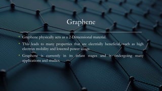 Graphene
• Graphene physically acts as a 2-Dimensional material.
• This leads to many properties that are electrially beneficial, such as high
electron mobility and lowered power usage.
• Graphene is currently in its infant stages and is undergoing many
applications and studies.
 