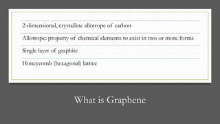 What is Graphene
2-dimensional, crystalline allotrope of carbon
Allotrope: property of chemical elements to exist in two or more forms
Single layer of graphite
Honeycomb (hexagonal) lattice
 