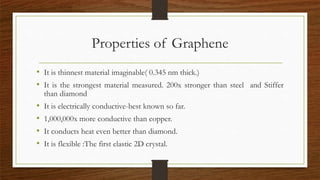 Properties of Graphene
• It is thinnest material imaginable( 0.345 nm thick.)
• It is the strongest material measured. 200x stronger than steel and Stiffer
than diamond
• It is electrically conductive-best known so far.
• 1,000,000x more conductive than copper.
• It conducts heat even better than diamond.
• It is flexible :The first elastic 2D crystal.
 