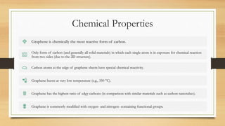 Chemical Properties
Graphene is chemically the most reactive form of carbon.
Only form of carbon (and generally all solid materials) in which each single atom is in exposure for chemical reaction
from two sides (due to the 2D structure).
Carbon atoms at the edge of graphene sheets have special chemical reactivity.
Graphene burns at very low temperature (e.g., 350 °C).
Graphene has the highest ratio of edgy carbons (in comparison with similar materials such as carbon nanotubes).
Graphene is commonly modified with oxygen- and nitrogen- containing functional groups.
 
