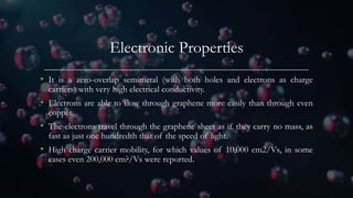 Electronic Properties
• It is a zero-overlap semimetal (with both holes and electrons as charge
carriers) with very high electrical conductivity.
• Electrons are able to flow through graphene more easily than through even
copper.
• The electrons travel through the graphene sheet as if they carry no mass, as
fast as just one hundredth that of the speed of light.
• High charge carrier mobility, for which values of 10,000 cm2/Vs, in some
cases even 200,000 cm?/Vs were reported.
 