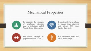 Mechanical Properties
To calculate the strength
of graphene, scientists
used a technique called
Atomic Force Microscopy.
It was found that graphene
is harder than diamond
and about 300 times
harder than steel.
The tensile strength of
graphene exceeds 1 TPa.
It is stretchable up to 20%
of its initial length.
 