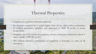 Thermal Properties
• Graphene is a perfect thermal conductor.
• Its thermal conductivity is much higher than all the other carbon structures
as carbon nanotubes, graphite and diamond (> 5000 W/m/K) at room
temperature.
• Graphite, the 3 D version of graphene, shows a thermal conductivity about 5
times smaller (1000 W/m/K).
• The ballistic thermal conductance of graphene is isotropic, i.e. same in all
directions.
 