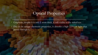 Optical Properties
• Graphene, despite it is only 1 atom thick, is still visible to the naked eye.
• Due to its unique electronic properties, it absorbs a high 2.3% of light that
passes through it.
 