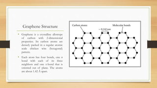 Graphene Structure
• Graphene is a crystalline allotrope
of carbon with 2-dimensional
properties. Its carbon atoms are
densely packed in a regular atomic
scale chicken wire (hexagonal)
pattern.
• Each atom has four bonds, one σ
bond with each of its three
neighbors and one π-bond that is
oriented out of plane. The atoms
are about 1.42 Å apart.
 
