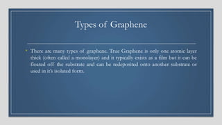 Types of Graphene
• There are many types of graphene. True Graphene is only one atomic layer
thick (often called a monolayer) and it typically exists as a film but it can be
floated off the substrate and can be redeposited onto another substrate or
used in it’s isolated form.
 