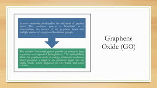 Graphene
Oxide (GO)The multiple functional groups provide an enhanced layer
separation and improved hydrophilicity. The hydrophilicity
allows the graphene oxide to undergo ultrasonic irradiation,
which produces a single/a few graphene layers that are
highly stable when dispersed in DI Water and other
solvents.
Is most commonly produced by the oxidation of graphite
oxide. The oxidation process is beneficial, as it
functionalizes the surface of the graphene layers with
multiple species of oxygenated functional groups.
 