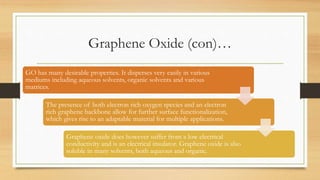 Graphene Oxide (con)…
GO has many desirable properties. It disperses very easily in various
mediums including aqueous solvents, organic solvents and various
matrices.
The presence of both electron rich oxygen species and an electron
rich graphene backbone allow for further surface functionalization,
which gives rise to an adaptable material for multiple applications.
Graphene oxide does however suffer from a low electrical
conductivity and is an electrical insulator. Graphene oxide is also
soluble in many solvents, both aqueous and organic.
 