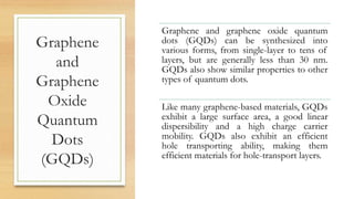 Graphene
and
Graphene
Oxide
Quantum
Dots
(GQDs)
Graphene and graphene oxide quantum
dots (GQDs) can be synthesized into
various forms, from single-layer to tens of
layers, but are generally less than 30 nm.
GQDs also show similar properties to other
types of quantum dots.
Like many graphene-based materials, GQDs
exhibit a large surface area, a good linear
dispersibility and a high charge carrier
mobility. GQDs also exhibit an efficient
hole transporting ability, making them
efficient materials for hole-transport layers.
 