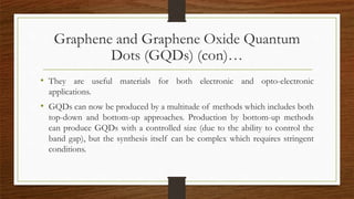Graphene and Graphene Oxide Quantum
Dots (GQDs) (con)…
• They are useful materials for both electronic and opto-electronic
applications.
• GQDs can now be produced by a multitude of methods which includes both
top-down and bottom-up approaches. Production by bottom-up methods
can produce GQDs with a controlled size (due to the ability to control the
band gap), but the synthesis itself can be complex which requires stringent
conditions.
 