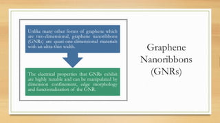 Graphene
Nanoribbons
(GNRs)The electrical properties that GNRs exhibit
are highly tunable and can be manipulated by
dimension confinement, edge morphology
and functionalization of the GNR.
Unlike many other forms of graphene which
are two-dimensional, graphene nanoribbons
(GNRs) are quasi-one-dimensional materials
with an ultra-thin width.
 