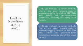Graphene
Nanoribbons
(GNRs)
(con)…
GNRs are produced by various methods.
One of the most common methods
involves unzipping the walls of MWCNTs
with sodium and potassium-based
compounds, sonicating and drying under
vacuum.
GNRs are produced by various methods.
One of the most common methods
involves unzipping the walls of MWCNTs
with sodium and potassium-based
compounds, sonicating and drying under
vacuum.
 