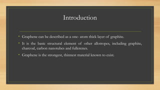 Introduction
• Graphene can be described as a one- atom thick layer of graphite.
• It is the basic structural element of other allotropes, including graphite,
charcoal, carbon nanotubes and fullerenes.
• Graphene is the strongest, thinnest material known to exist.
 