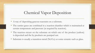 Chemical Vapor Deposition
• A way of depositing gaseous reactants on a substrate.
• The carrier gases are combined in a reaction chamber which is maintained at
certain temperature and pressure (as required by reaction).
• The reaction occurs on the substrate on which one of the product (carbon)
is deposited and the by products are pumped out.
• Substrate is usually a transition metal (Ni/Cu) or some ceramic such as glass.
 