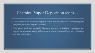 Chemical Vapor Deposition (con)…
• The selection of substrate depends upon the feasibility of transferring the
graphene onto the required material.
• The gases used are generally Methane (source of carbon) Hydrogen and
Argon are also used along with methane as reaction stabilizers and enhancing
the film uniformity.
 