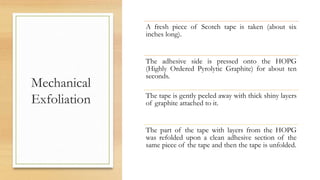 Mechanical
Exfoliation
A fresh piece of Scotch tape is taken (about six
inches long).
The adhesive side is pressed onto the HOPG
(Highly Ordered Pyrolytic Graphite) for about ten
seconds.
The tape is gently peeled away with thick shiny layers
of graphite attached to it.
The part of the tape with layers from the HOPG
was refolded upon a clean adhesive section of the
same piece of the tape and then the tape is unfolded.
 