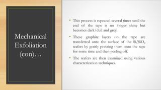 Mechanical
Exfoliation
(con)…
• This process is repeated several times until the
end of the tape is no longer shiny but
becomes dark/dull and grey.
• These graphite layers on the tape are
transferred onto the surface of the Si/SiO2
wafers by gently pressing them onto the tape
for some time and then peeling off.
• The wafers are then examined using various
characterization techniques.
 