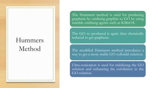 Hummers
Method
The Hummers method is used for producing
graphene by oxidising graphite to GO by using
suitable oxidising agents such as KMnO4.
The GO so produced is again then chemically
reduced to get graphene.
The modified Hummers method introduces a
way to get a more stable GO colloidal solution.
Ultra-sonication is used for stabilizing the GO
solution and enhancing the exfoliation in the
GO solution.
 