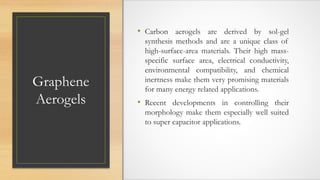 Graphene
Aerogels
• Carbon aerogels are derived by sol-gel
synthesis methods and are a unique class of
high-surface-area materials. Their high mass-
specific surface area, electrical conductivity,
environmental compatibility, and chemical
inertness make them very promising materials
for many energy related applications.
• Recent developments in controlling their
morphology make them especially well suited
to super capacitor applications.
 