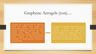Graphene Aerogels (con)…
Aerogels are a special class of open-cell
foams that exhibit many unique and
interesting properties, such as low mass
density, continuous porosity and high
surface areas. These properties are
derived from the aerogel microstructure,
which consists of three-dimensional
networks of interconnected nanometer-
sized particles.
Aerogels are typically prepared by sol–gel
methods, a process that transforms
molecular precursors into highly cross-
linked inorganic or organic gels that can
then be dried using techniques such as
supercritical drying, freeze drying, ect to
preserve the insubstantial solid network.
 
