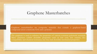 Graphene Masterbatches
Graphene masterbatches are composite materials that contain a graphene-based
compound (most commonly GO) and a polymer.
The graphene is used to enhance the properties of various common polymeric materials.
Many polymers exhibit desirable properties such as low cost, low toxicity, bio-
compatibility and chemical resistance, but they lack desirable mechanical properties.
 
