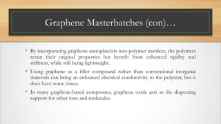 Graphene Masterbatches (con)…
• By incorporating graphene nanoplatelets into polymer matrices, the polymers
retain their original properties but benefit from enhanced rigidity and
stiffness, while still being lightweight.
• Using graphene as a filler compound rather than conventional inorganic
materials can bring an enhanced electrical conductivity to the polymer, but it
does have some issues.
• In many graphene-based composites, graphene oxide acts as the dispersing
support for other ions and molecules.
 