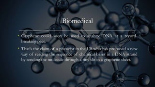 Biomedical
• Graphene could soon be used to analyze DNA at a record-
breaking pace.
• That's the claim of a physicist in the US who has proposed a new
way of reading the sequence of chemical bases in a DNA strand
by sending the molecule through a tiny slit in a graphene shéet.
 