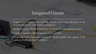 Integrated Circuits
• Graphene has a high carrier mobility, as well as low noise, allowing it to be
used the channel in a field-effect as transistor.
• Processors using 100 GHz transistors on 2-inch (51 mm) graphene sheets.
• Graphene-based handled frequencies up to 10 GHz.
• Integrated circuit Transistors printed on flexible plastic that operate at 25
gigahertz Terahertz-speed transistor.
 