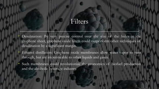 Filters
• Desalination: By very precise control over the size of the holes in the
graphene sheet, graphene oxide filters could outperform other techniques of
desalination by a significant margin.
• Ethanol distillation: Graphene oxide membranes allow water vapor to pass
through, but are impermeable to other liquids and gases.
• Such membranes could revolutionize the economics of biofuel production
and the alcoholic beverage industry.
 