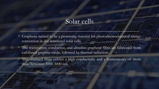 Solar cells
• Graphene turned to be a promising material for photoelectrochemical energy
conversion in dye sensitized solar cells.
• The transparent, conductive, and ultrathin graphene films are fabricated from
exfoliated graphite oxide, followed by thermal reduction.
• The obtained films exhibit a high conductivity and a transparency of more
than 70% over 1000-3000 nm.
 