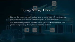 Energy Storage Devices
• Due to the extremely high surface area to mass ratio of graphene, one
potential application is in the conductive plates of Supercapacitors.
• It is believed that graphene could be used to produce Supercapacitors with a
greater energy storage density than is currently available.
 