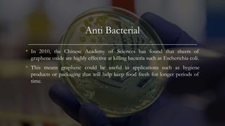 Anti Bacterial
• In 2010, the Chinese Academy of Sciences has found that sheets of
graphene oxide are highly effective at killing bacteria such as Escherichia coli.
• This means graphene could be useful in applications such as hygiene
products or packaging that will help keep food fresh for longer periods of
time.
 