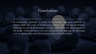 Conclusions
• In conclusions graphene as newly born material, has great potential in
various fields. The usage of Graphene in coming years, will give tremendous
difference to current technologies. Like any other newly rose phenomenon in
the world , Graphene has its own downsides and dark side, but the advantage
s are far greater than what this burred points could affect them.
 
