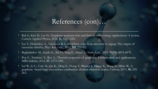 References (con)…
• Bak S., Kim D., Lee H., Graphene quantum dots and their possible energy applications: A review,
Current Applied Phyics, 2016, 11, 1192-1201.
• Liu Y., Dobrinksy A., Yakobson B. I., Graphene edge from armchair to zigzag: The origins of
nanotube chirality, Phys. Rev. Lett., 2010, 105, 235502.
• Begliarbekov M., Sasaki K., Sul O., Yang E., Strauf S., Nano Lett., 2011, 11(11), 4874-4878
• Pop E., Varshney V., Roy A., Thermal properties of graphene: Fundamentals and applications,
MRS bulletin, 2012, 37, 1273-1281.
• Lei W., Li C., Cole M., Qu K., Ding S., Zhang Y., Warner J., Zhang X., Wang B., Milne W., A
graphene -based large area surface-conduction electron emission display, Carbon, 2013, 56, 255-
263.
 