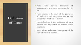 Definition
of Nano
• Nano scale: Includes dimensions of
nanometers in length and one up to the 100-
nm.
• Nano science: is the study of the properties
of molecules and compounds that do not
exceed their standards of 100 nm.
• Nanotechnology: is the application of these
sciences and engineered to produce useful
inventions.
• Nano science and nanotechnology one of the
areas of materials science.
 