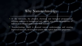 Why Nanotechnology
• At the nanoscale, the physical, chemical, and biological properties of
differing materials in fundamental and valuable ways from the properties of
individual atoms and molecules or bulk matter.
• Nanotechnology R&D is directed toward understanding and creating
improved materials, devices, and systems that exploit these new properties.
 