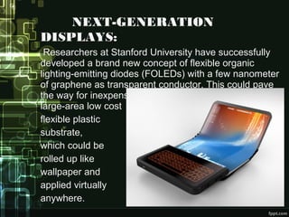 NEXT-GENERATION
DISPLAYS:
Researchers at Stanford University have successfully
developed a brand new concept of flexible organic
lighting-emitting diodes (FOLEDs) with a few nanometer
of graphene as transparent conductor. This could pave
the way for inexpensive mass production of FOLEDs on
large-area low cost
flexible plastic
substrate,
which could be
rolled up like
wallpaper and
applied virtually
anywhere.
 