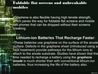 Foldable flat screens and unbreakable
mobiles
•Graphene is also flexible having high tensile strength,
which paves the way for foldable flat screens and mobile
cell phones that can be dropped without their screens
breaking.
Lithium-ion Batteries That Recharge Faster:
•These batteries use graphene on the surface of the anode
surface. Defects in the graphene sheet (introduced using a
heat treatment) provide pathways for the lithium ions to
attach to the anode substrate. Studies have shown that the
time needed to recharge a battery using the graphene
anode is much shorter than with conventional lithium-ion
batteries, thus increasing the life of the battery also.
 
