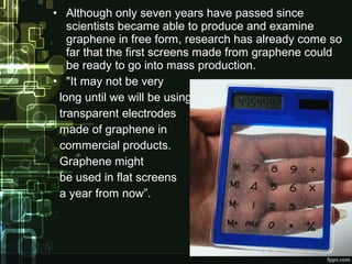 • Although only seven years have passed since
scientists became able to produce and examine
graphene in free form, research has already come so
far that the first screens made from graphene could
be ready to go into mass production.
• "It may not be very
long until we will be using
transparent electrodes
made of graphene in
commercial products.
Graphene might
be used in flat screens
a year from now”.
 