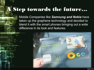 A Step towards the future…
• Mobile Companies like Samsung and Nokia have
taken up the graphene technology and decided to
blend it with the smart phones bringing out a wide
difference in its look and features.
 