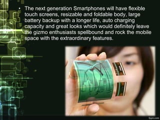 • The next generation Smartphones will have flexible
touch screens, resizable and foldable body, large
battery backup with a longer life, auto charging
capacity and great looks which would definitely leave
the gizmo enthusiasts spellbound and rock the mobile
space with the extraordinary features.
 
