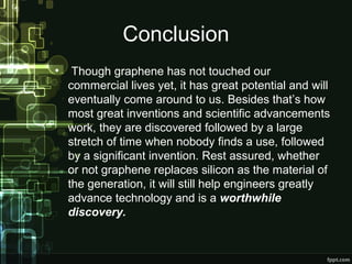 Conclusion
• Though graphene has not touched our
commercial lives yet, it has great potential and will
eventually come around to us. Besides that’s how
most great inventions and scientific advancements
work, they are discovered followed by a large
stretch of time when nobody finds a use, followed
by a significant invention. Rest assured, whether
or not graphene replaces silicon as the material of
the generation, it will still help engineers greatly
advance technology and is a worthwhile
discovery.
 