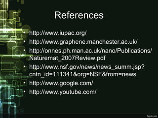 References
• http://www.iupac.org/
• http://www.graphene.manchester.ac.uk/
• http://onnes.ph.man.ac.uk/nano/Publications/
Naturemat_2007Review.pdf
• http://www.nsf.gov/news/news_summ.jsp?
cntn_id=111341&org=NSF&from=news
• http://www.google.com/
• http://www.youtube.com/
 